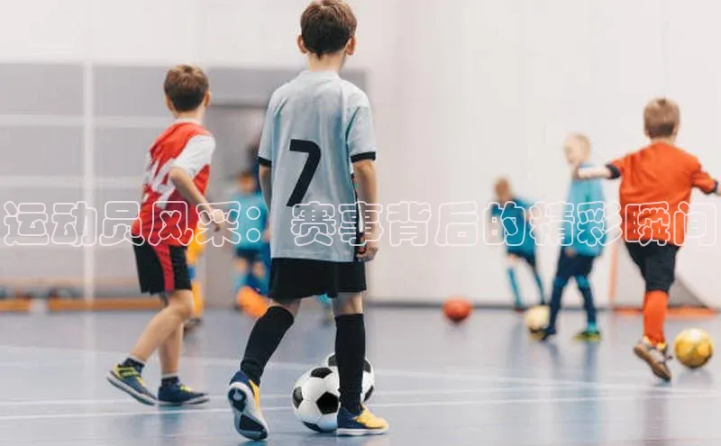 运动员风采：赛事背后的精彩瞬间